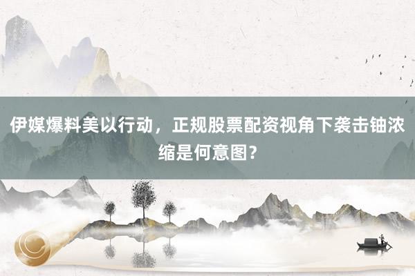 伊媒爆料美以行动，正规股票配资视角下袭击铀浓缩是何意图？