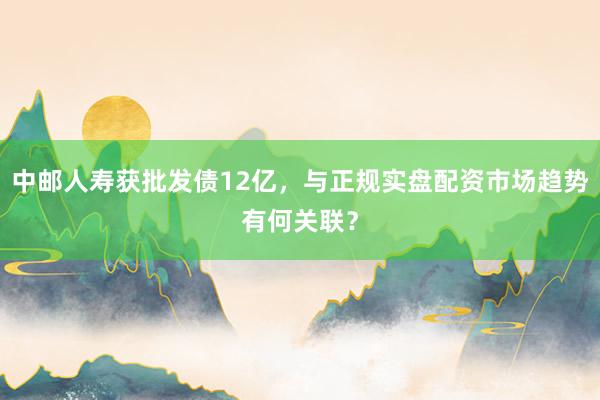 中邮人寿获批发债12亿，与正规实盘配资市场趋势有何关联？