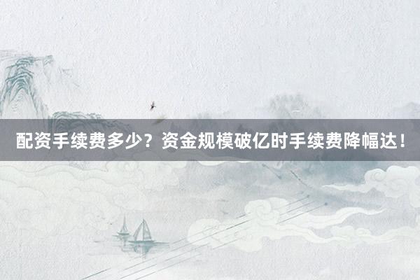 配资手续费多少？资金规模破亿时手续费降幅达！