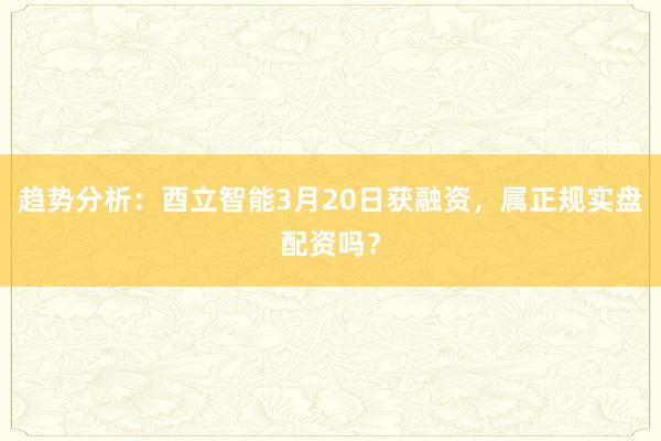 趋势分析：酉立智能3月20日获融资，属正规实盘配资吗？
