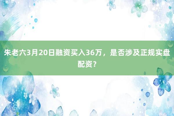 朱老六3月20日融资买入36万，是否涉及正规实盘配资？