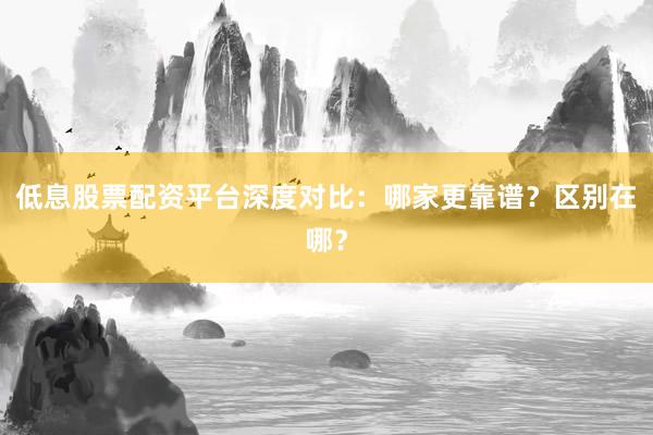 低息股票配资平台深度对比：哪家更靠谱？区别在哪？