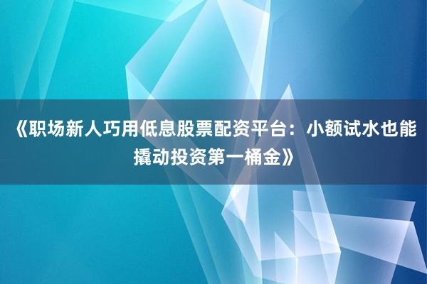 《职场新人巧用低息股票配资平台：小额试水也能撬动投资第一桶金》