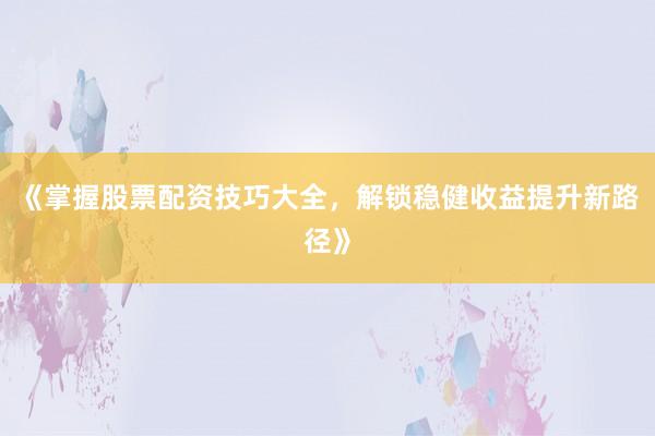 《掌握股票配资技巧大全，解锁稳健收益提升新路径》