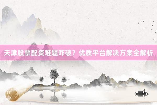 天津股票配资难题咋破？优质平台解决方案全解析