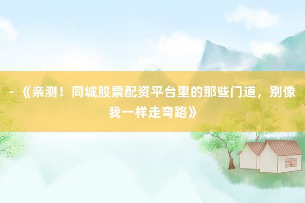 - 《亲测！同城股票配资平台里的那些门道，别像我一样走弯路》