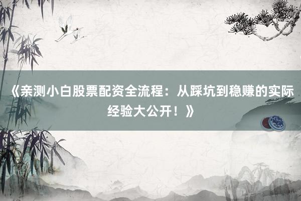 《亲测小白股票配资全流程：从踩坑到稳赚的实际经验大公开！》