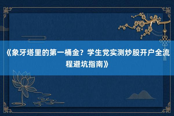 《象牙塔里的第一桶金？学生党实测炒股开户全流程避坑指南》