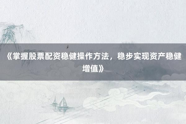 《掌握股票配资稳健操作方法，稳步实现资产稳健增值》