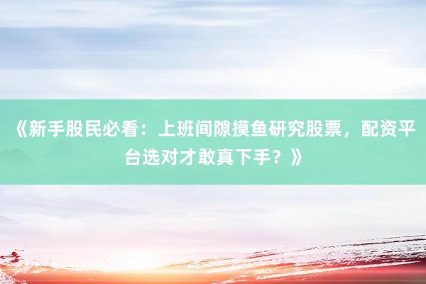 《新手股民必看:上班间隙摸鱼研究股票,配资平台选对才敢真下手?》