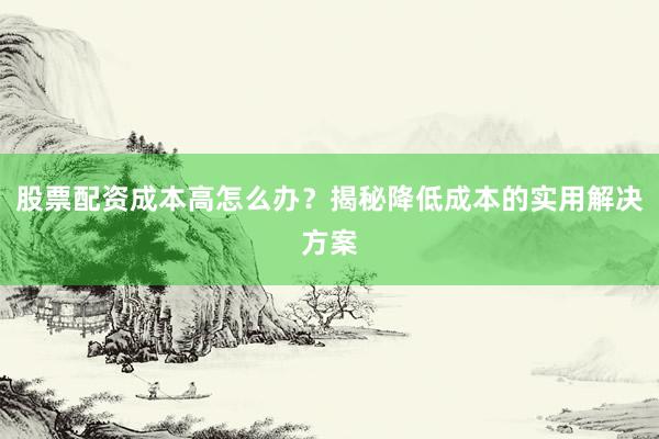 股票配资成本高怎么办?揭秘降低成本的实用解决方案