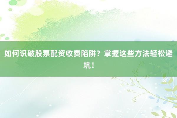 如何识破股票配资收费陷阱？掌握这些方法轻松避坑！