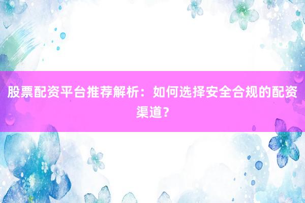 股票配资平台推荐解析：如何选择安全合规的配资渠道？