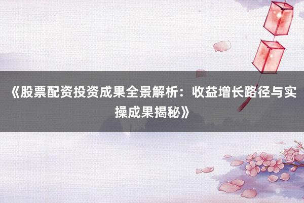 《股票配资投资成果全景解析：收益增长路径与实操成果揭秘》