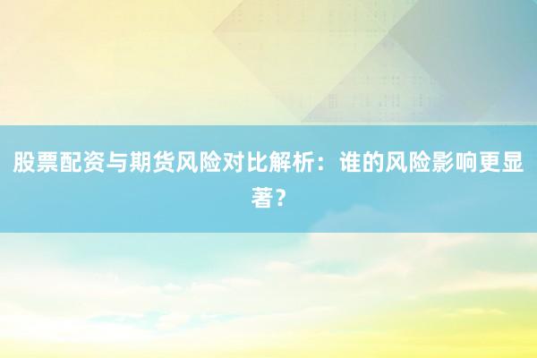 股票配资与期货风险对比解析:谁的风险影响更显著?