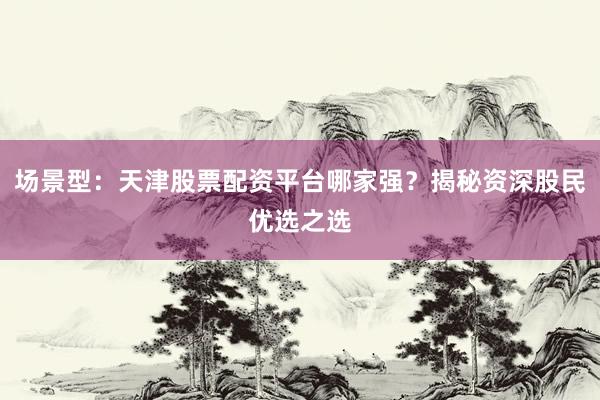 场景型:天津股票配资平台哪家强?揭秘资深股民优选之选
