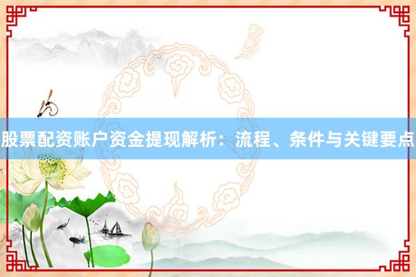 股票配资账户资金提现解析:流程、条件与关键要点