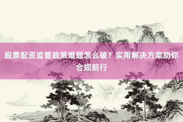 股票配资监管政策难题怎么破？实用解决方案助你合规前行