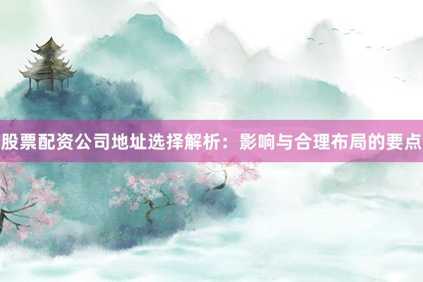 股票配资公司地址选择解析：影响与合理布局的要点