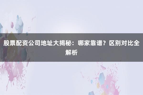 股票配资公司地址大揭秘:哪家靠谱?区别对比全解析