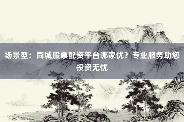 场景型：同城股票配资平台哪家优？专业服务助您投资无忧