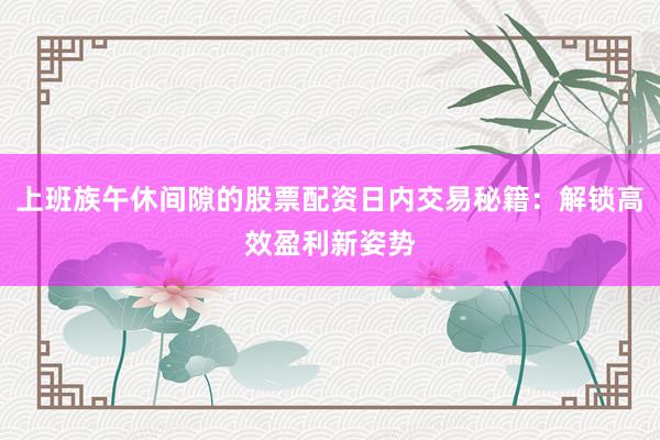 上班族午休间隙的股票配资日内交易秘籍：解锁高效盈利新姿势