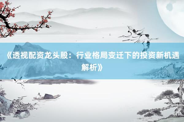 《透视配资龙头股：行业格局变迁下的投资新机遇解析》