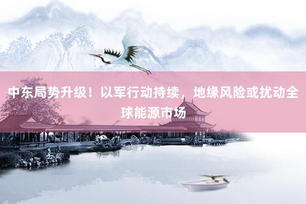 中东局势升级！以军行动持续，地缘风险或扰动全球能源市场