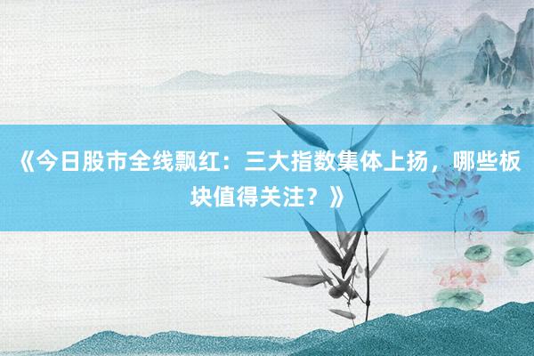 《今日股市全线飘红：三大指数集体上扬，哪些板块值得关注？》