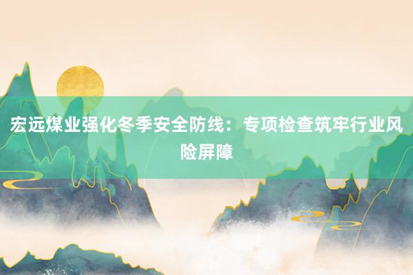 宏远煤业强化冬季安全防线：专项检查筑牢行业风险屏障