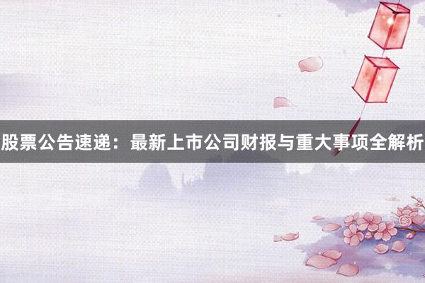 股票公告速递：最新上市公司财报与重大事项全解析