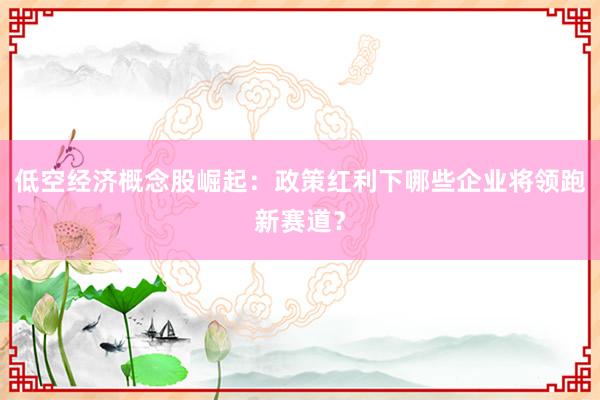 低空经济概念股崛起：政策红利下哪些企业将领跑新赛道？