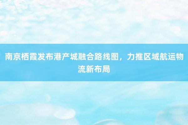 南京栖霞发布港产城融合路线图，力推区域航运物流新布局