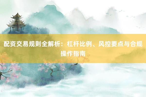 配资交易规则全解析：杠杆比例、风控要点与合规操作指南