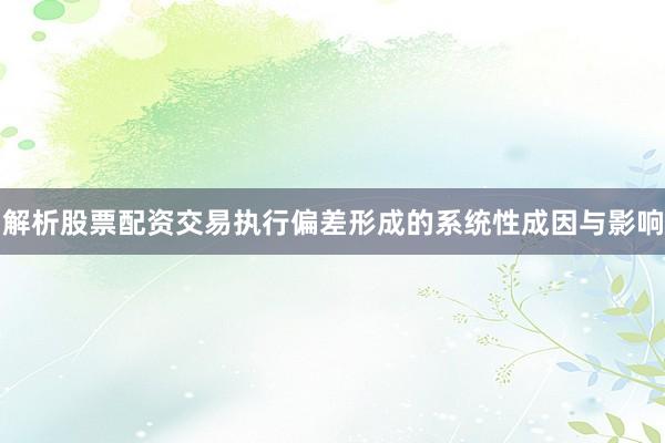 解析股票配资交易执行偏差形成的系统性成因与影响