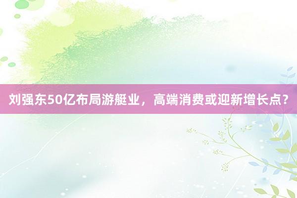 刘强东50亿布局游艇业，高端消费或迎新增长点？