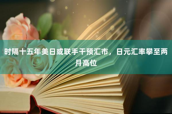 时隔十五年美日或联手干预汇市，日元汇率攀至两月高位