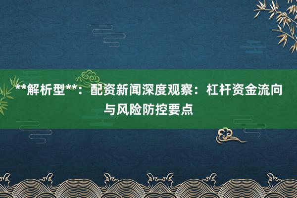 **解析型**：配资新闻深度观察：杠杆资金流向与风险防控要点