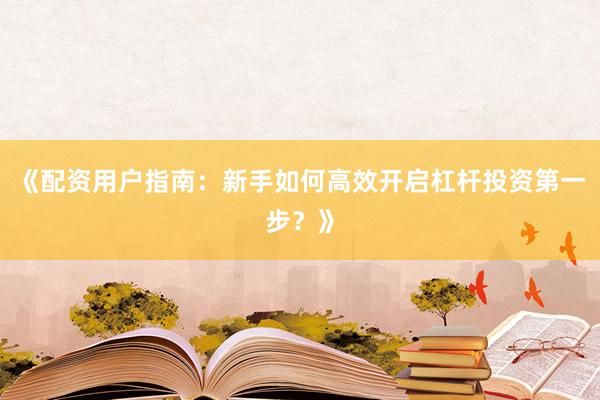 《配资用户指南：新手如何高效开启杠杆投资第一步？》