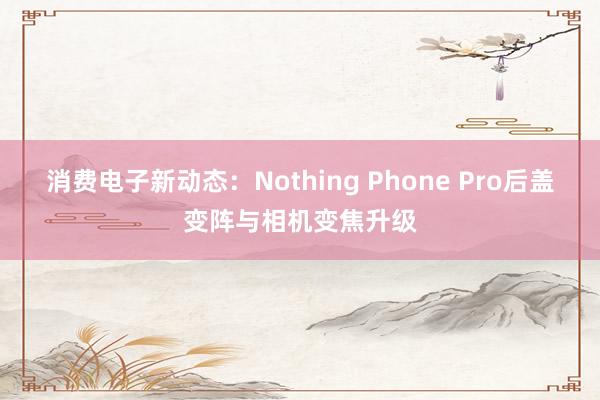 消费电子新动态：Nothing Phone Pro后盖变阵与相机变焦升级