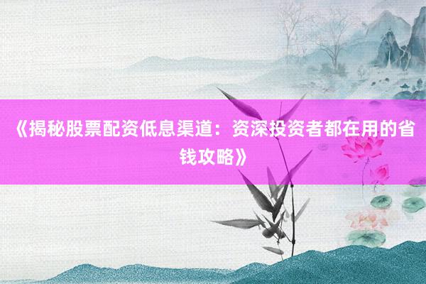 《揭秘股票配资低息渠道：资深投资者都在用的省钱攻略》