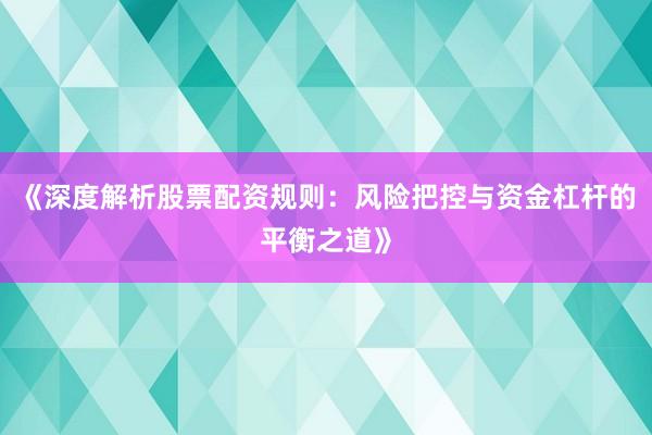 《深度解析股票配资规则：风险把控与资金杠杆的平衡之道》