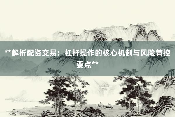 **解析配资交易：杠杆操作的核心机制与风险管控要点**