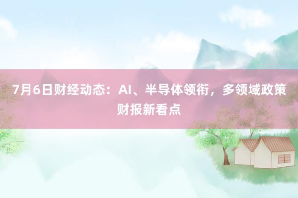 7月6日财经动态：AI、半导体领衔，多领域政策财报新看点
