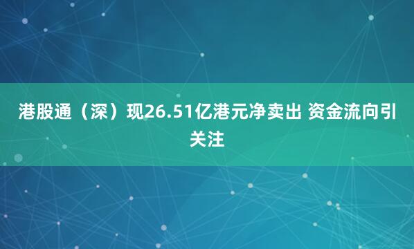 港股通（深）现26.51亿港元净卖出 资金流向引关注