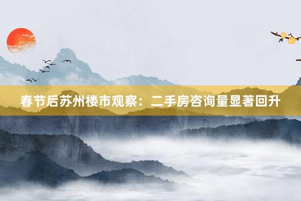 春节后苏州楼市观察：二手房咨询量显著回升