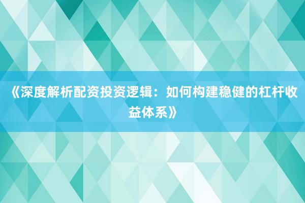 《深度解析配资投资逻辑：如何构建稳健的杠杆收益体系》