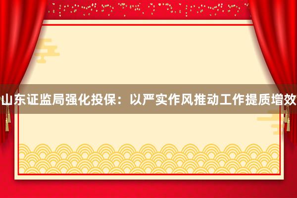 山东证监局强化投保：以严实作风推动工作提质增效