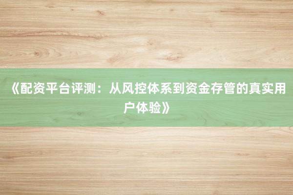 《配资平台评测：从风控体系到资金存管的真实用户体验》