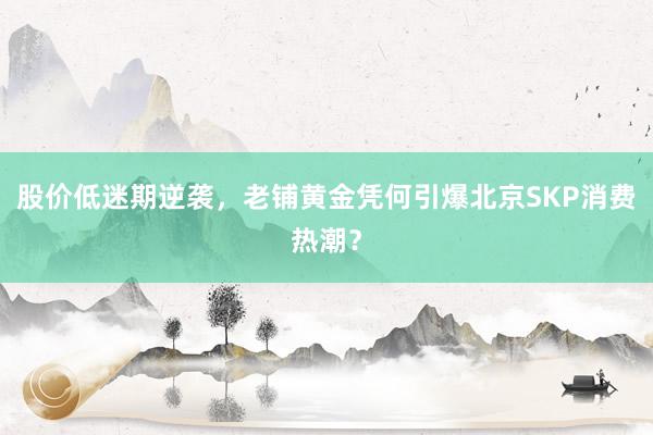 股价低迷期逆袭，老铺黄金凭何引爆北京SKP消费热潮？